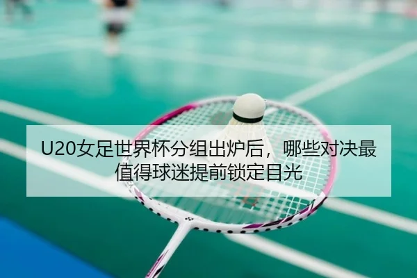 U20女足世界杯分组出炉后，哪些对决最值得球迷提前锁定目光